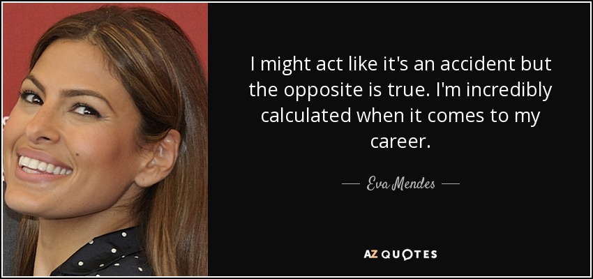 I might act like it's an accident but the opposite is true. I'm incredibly calculated when it comes to my career. - Eva Mendes