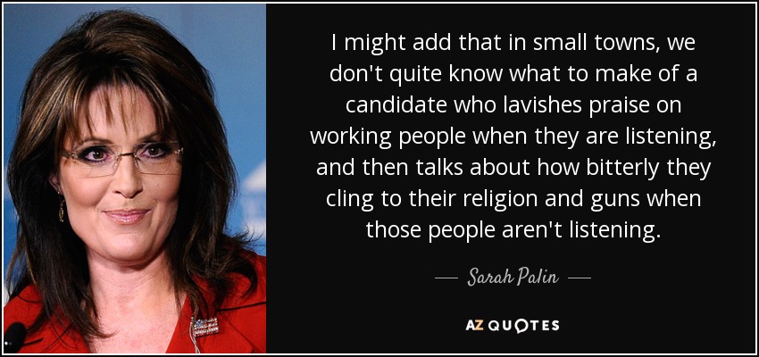 I might add that in small towns, we don't quite know what to make of a candidate who lavishes praise on working people when they are listening, and then talks about how bitterly they cling to their religion and guns when those people aren't listening. - Sarah Palin