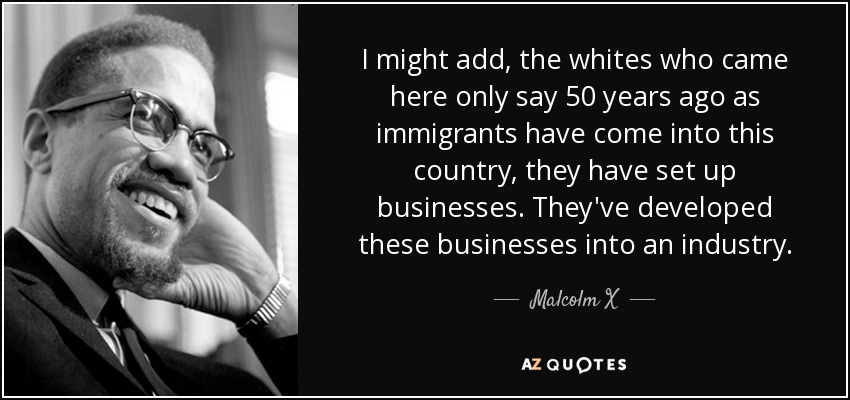 I might add, the whites who came here only say 50 years ago as immigrants have come into this country, they have set up businesses. They've developed these businesses into an industry. - Malcolm X