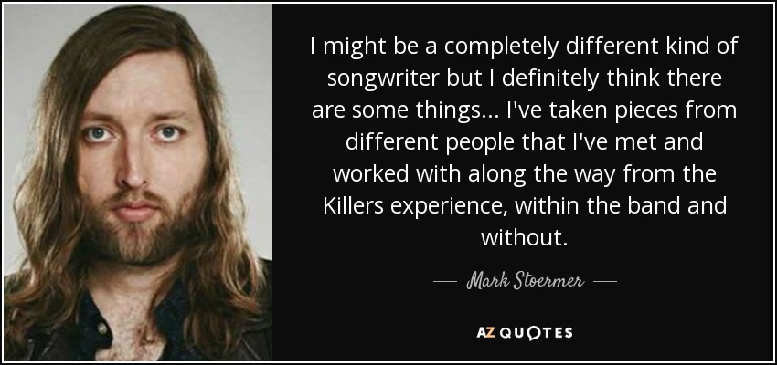 I might be a completely different kind of songwriter but I definitely think there are some things... I've taken pieces from different people that I've met and worked with along the way from the Killers experience, within the band and without. - Mark Stoermer