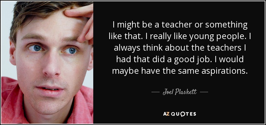 I might be a teacher or something like that. I really like young people. I always think about the teachers I had that did a good job. I would maybe have the same aspirations. - Joel Plaskett