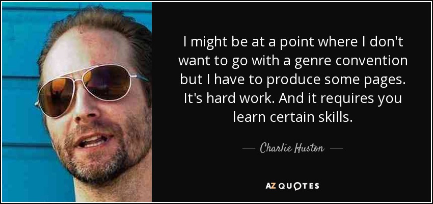 I might be at a point where I don't want to go with a genre convention but I have to produce some pages. It's hard work. And it requires you learn certain skills. - Charlie Huston