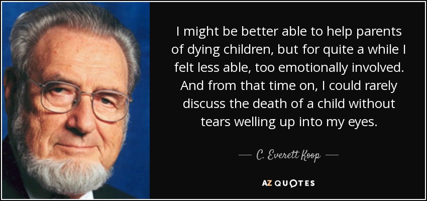 I might be better able to help parents of dying children, but for quite a while I felt less able, too emotionally involved. And from that time on, I could rarely discuss the death of a child without tears welling up into my eyes. - C. Everett Koop