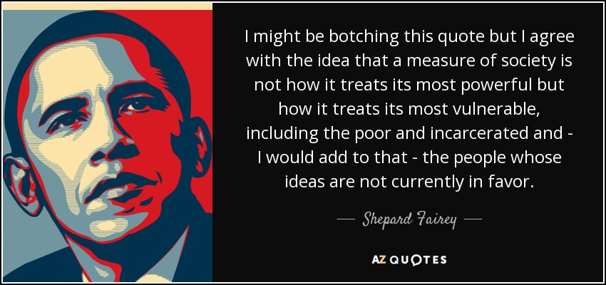 I might be botching this quote but I agree with the idea that a measure of society is not how it treats its most powerful but how it treats its most vulnerable, including the poor and incarcerated and - I would add to that - the people whose ideas are not currently in favor. - Shepard Fairey