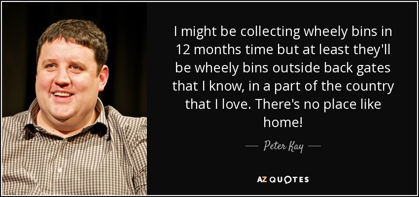 I might be collecting wheely bins in 12 months time but at least they'll be wheely bins outside back gates that I know, in a part of the country that I love. There's no place like home! - Peter Kay