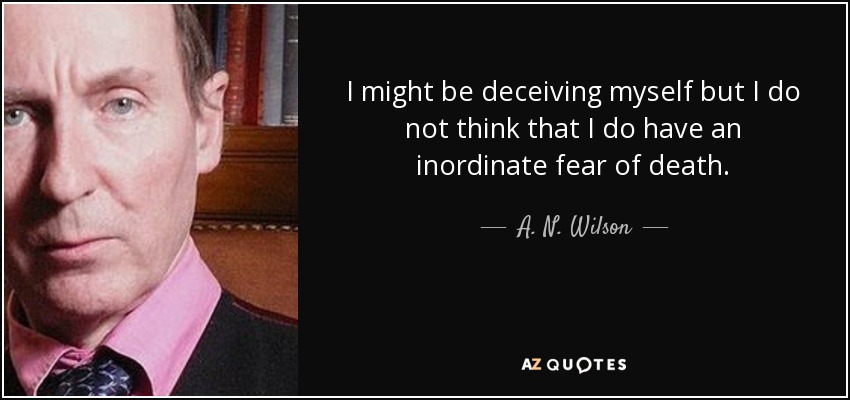 I might be deceiving myself but I do not think that I do have an inordinate fear of death. - A. N. Wilson