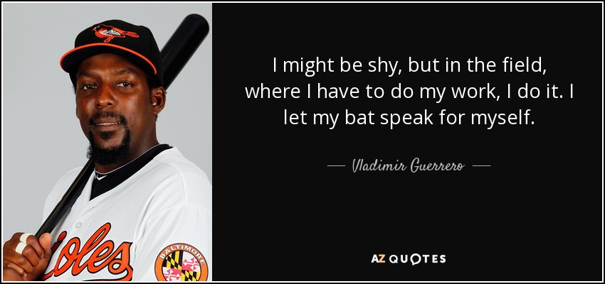I might be shy, but in the field, where I have to do my work, I do it. I let my bat speak for myself. - Vladimir Guerrero