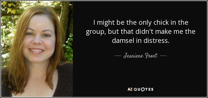 I might be the only chick in the group, but that didn't make me the damsel in distress. - Jeaniene Frost