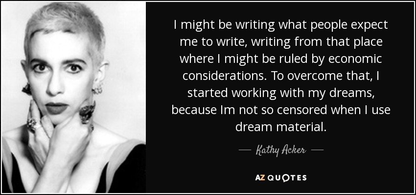 I might be writing what people expect me to write, writing from that place where I might be ruled by economic considerations. To overcome that, I started working with my dreams, because Im not so censored when I use dream material. - Kathy Acker