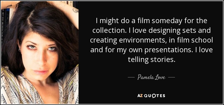 I might do a film someday for the collection. I love designing sets and creating environments, in film school and for my own presentations. I love telling stories. - Pamela Love