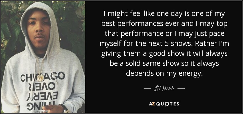 I might feel like one day is one of my best performances ever and I may top that performance or I may just pace myself for the next 5 shows. Rather I'm giving them a good show it will always be a solid same show so it always depends on my energy. - Lil Herb
