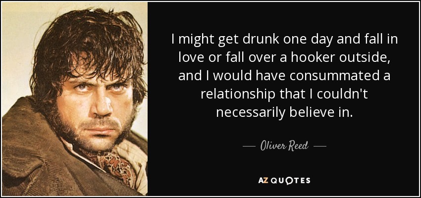 I might get drunk one day and fall in love or fall over a hooker outside, and I would have consummated a relationship that I couldn't necessarily believe in. - Oliver Reed