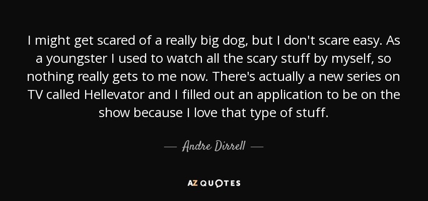 I might get scared of a really big dog, but I don't scare easy. As a youngster I used to watch all the scary stuff by myself, so nothing really gets to me now. There's actually a new series on TV called Hellevator and I filled out an application to be on the show because I love that type of stuff. - Andre Dirrell