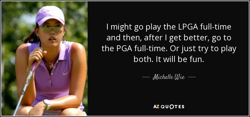 I might go play the LPGA full-time and then, after I get better, go to the PGA full-time. Or just try to play both. It will be fun. - Michelle Wie