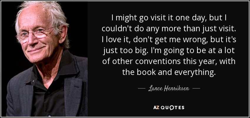 I might go visit it one day, but I couldn't do any more than just visit. I love it, don't get me wrong, but it's just too big. I'm going to be at a lot of other conventions this year, with the book and everything. - Lance Henriksen