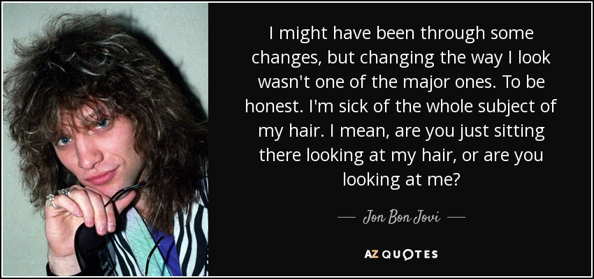 I might have been through some changes, but changing the way I look wasn't one of the major ones. To be honest. I'm sick of the whole subject of my hair. I mean, are you just sitting there looking at my hair, or are you looking at me? - Jon Bon Jovi