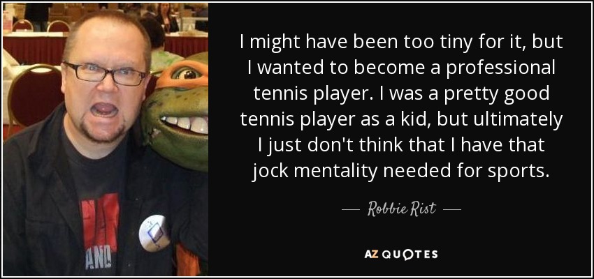 I might have been too tiny for it, but I wanted to become a professional tennis player. I was a pretty good tennis player as a kid, but ultimately I just don't think that I have that jock mentality needed for sports. - Robbie Rist