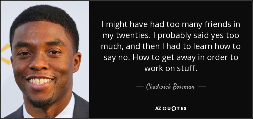 I might have had too many friends in my twenties. I probably said yes too much, and then I had to learn how to say no. How to get away in order to work on stuff. - Chadwick Boseman