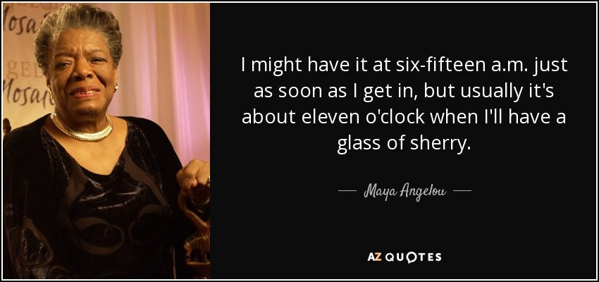 I might have it at six-fifteen a.m. just as soon as I get in, but usually it's about eleven o'clock when I'll have a glass of sherry. - Maya Angelou