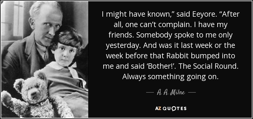 I might have known,” said Eeyore. “After all, one can’t complain. I have my friends. Somebody spoke to me only yesterday. And was it last week or the week before that Rabbit bumped into me and said ‘Bother!’. The Social Round. Always something going on. - A. A. Milne