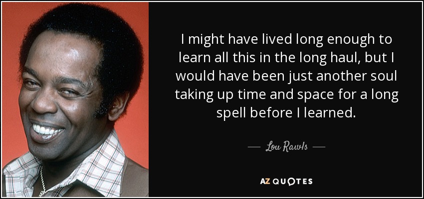 I might have lived long enough to learn all this in the long haul, but I would have been just another soul taking up time and space for a long spell before I learned. - Lou Rawls