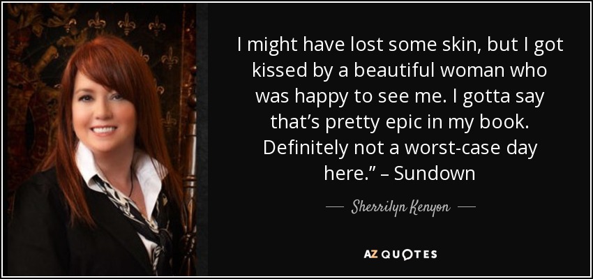 I might have lost some skin, but I got kissed by a beautiful woman who was happy to see me. I gotta say that’s pretty epic in my book. Definitely not a worst-case day here.” – Sundown - Sherrilyn Kenyon