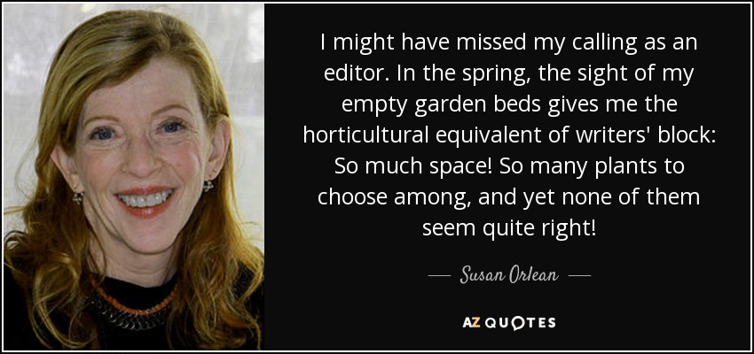 I might have missed my calling as an editor. In the spring, the sight of my empty garden beds gives me the horticultural equivalent of writers' block: So much space! So many plants to choose among, and yet none of them seem quite right! - Susan Orlean