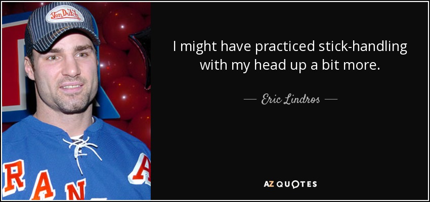 I might have practiced stick-handling with my head up a bit more. - Eric Lindros