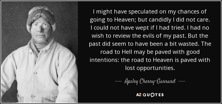 I might have speculated on my chances of going to Heaven; but candidly I did not care. I could not have wept if I had tried. I had no wish to review the evils of my past. But the past did seem to have been a bit wasted. The road to Hell may be paved with good intentions: the road to Heaven is paved with lost opportunities. - Apsley Cherry-Garrard