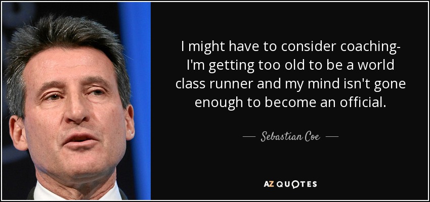 I might have to consider coaching- I'm getting too old to be a world class runner and my mind isn't gone enough to become an official. - Sebastian Coe