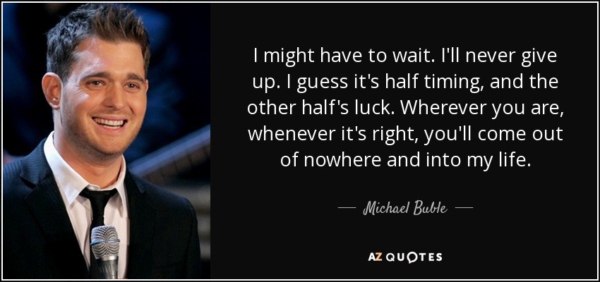 I might have to wait. I'll never give up. I guess it's half timing, and the other half's luck. Wherever you are, whenever it's right, you'll come out of nowhere and into my life. - Michael Buble