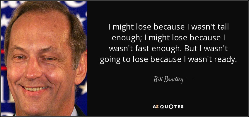 I might lose because I wasn't tall enough; I might lose because I wasn't fast enough. But I wasn't going to lose because I wasn't ready. - Bill Bradley