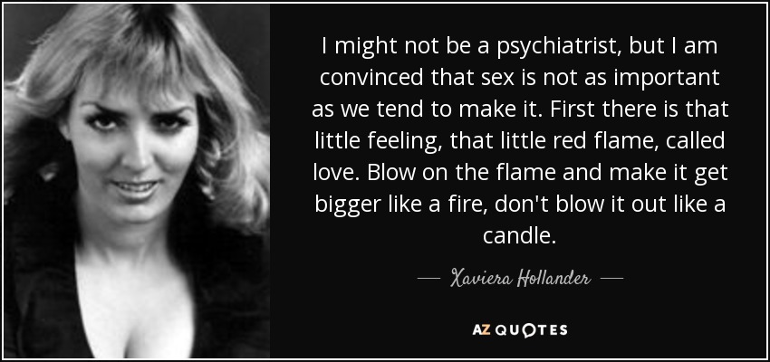 I might not be a psychiatrist, but I am convinced that sex is not as important as we tend to make it. First there is that little feeling, that little red flame, called love. Blow on the flame and make it get bigger like a fire, don't blow it out like a candle. - Xaviera Hollander