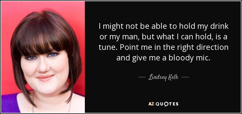 I might not be able to hold my drink or my man, but what I can hold, is a tune. Point me in the right direction and give me a bloody mic. - Lindsey Kelk
