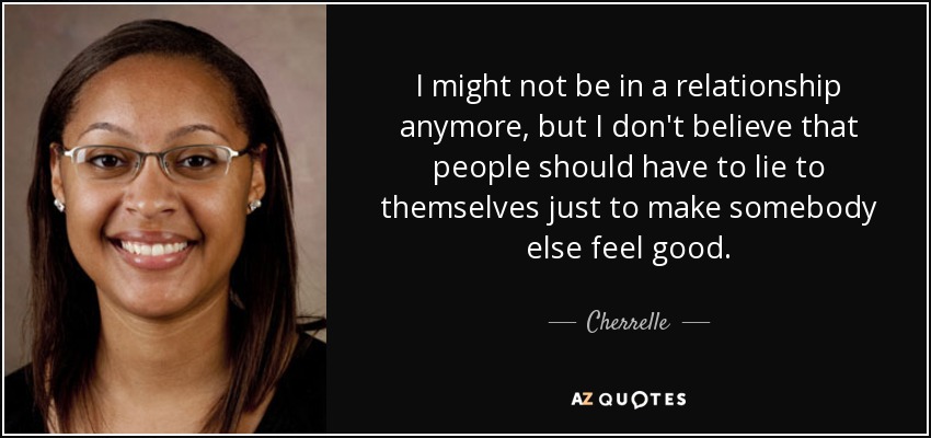 I might not be in a relationship anymore, but I don't believe that people should have to lie to themselves just to make somebody else feel good. - Cherrelle