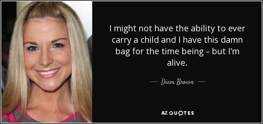 I might not have the ability to ever carry a child and I have this damn bag for the time being – but I'm alive. - Diem Brown