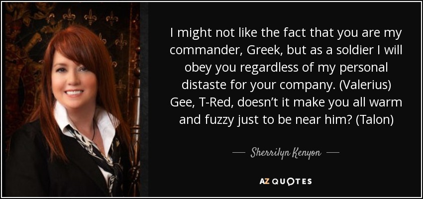 I might not like the fact that you are my commander, Greek, but as a soldier I will obey you regardless of my personal distaste for your company. (Valerius) Gee, T-Red, doesn’t it make you all warm and fuzzy just to be near him? (Talon) - Sherrilyn Kenyon
