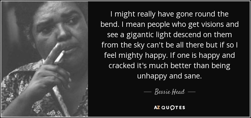 I might really have gone round the bend. I mean people who get visions and see a gigantic light descend on them from the sky can't be all there but if so I feel mighty happy. If one is happy and cracked it's much better than being unhappy and sane. - Bessie Head