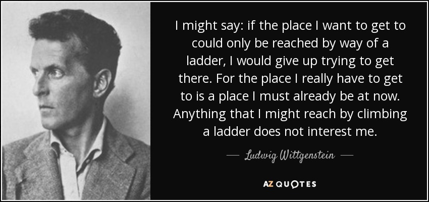 I might say: if the place I want to get to could only be reached by way of a ladder, I would give up trying to get there. For the place I really have to get to is a place I must already be at now. Anything that I might reach by climbing a ladder does not interest me. - Ludwig Wittgenstein