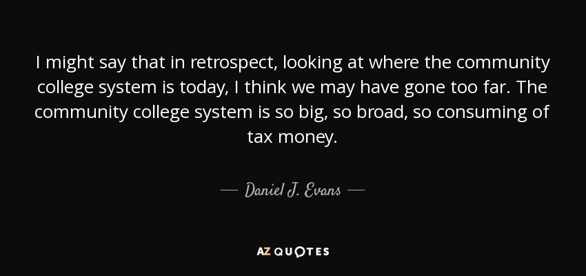 I might say that in retrospect, looking at where the community college system is today, I think we may have gone too far. The community college system is so big, so broad, so consuming of tax money. - Daniel J. Evans