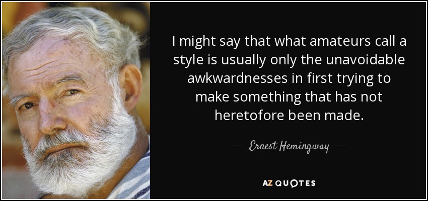 I might say that what amateurs call a style is usually only the unavoidable awkwardnesses in first trying to make something that has not heretofore been made. - Ernest Hemingway