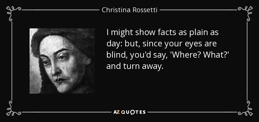 I might show facts as plain as day: but, since your eyes are blind, you'd say, 'Where? What?' and turn away. - Christina Rossetti