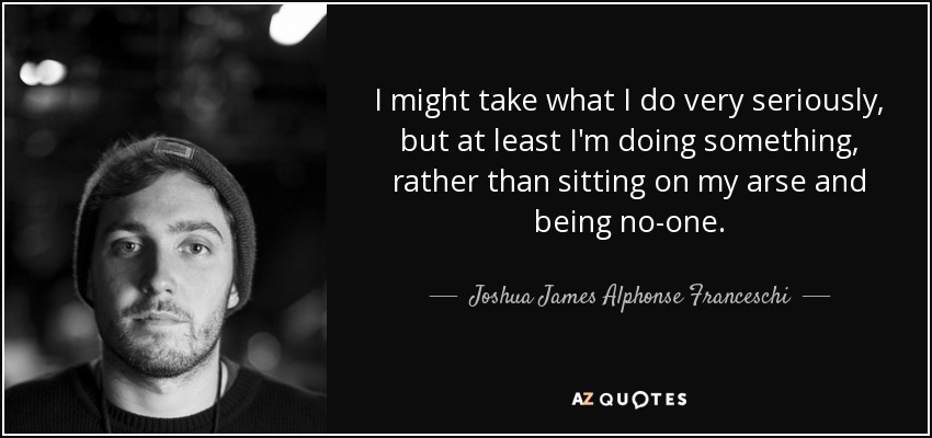 I might take what I do very seriously, but at least I'm doing something, rather than sitting on my arse and being no-one. - Joshua James Alphonse Franceschi