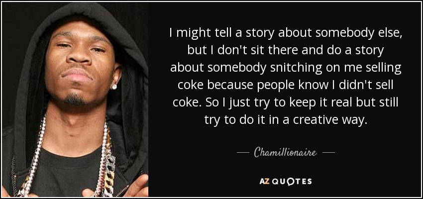 I might tell a story about somebody else, but I don't sit there and do a story about somebody snitching on me selling coke because people know I didn't sell coke. So I just try to keep it real but still try to do it in a creative way. - Chamillionaire