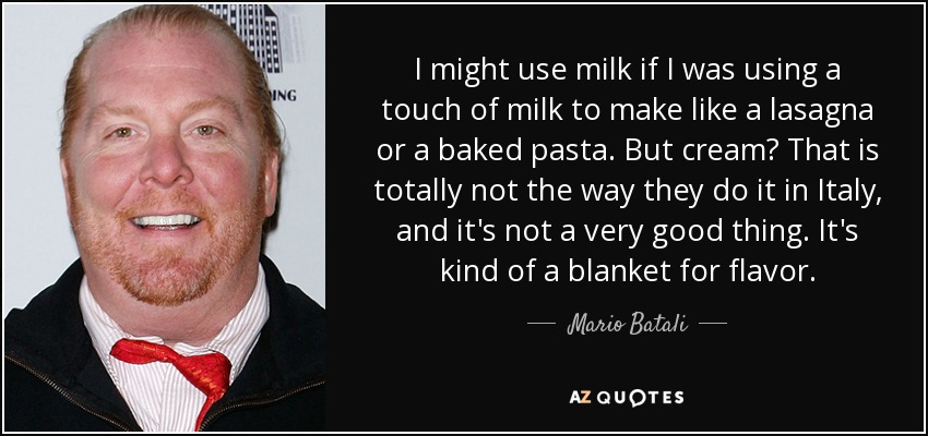 I might use milk if I was using a touch of milk to make like a lasagna or a baked pasta. But cream? That is totally not the way they do it in Italy, and it's not a very good thing. It's kind of a blanket for flavor. - Mario Batali