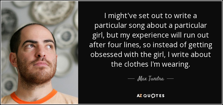 I might've set out to write a particular song about a particular girl, but my experience will run out after four lines, so instead of getting obsessed with the girl, I write about the clothes I'm wearing. - Max Tundra