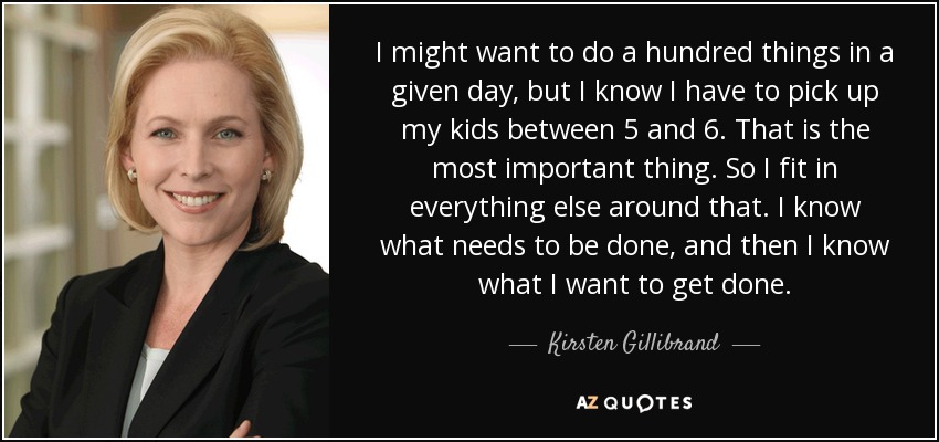 I might want to do a hundred things in a given day, but I know I have to pick up my kids between 5 and 6. That is the most important thing. So I fit in everything else around that. I know what needs to be done, and then I know what I want to get done. - Kirsten Gillibrand