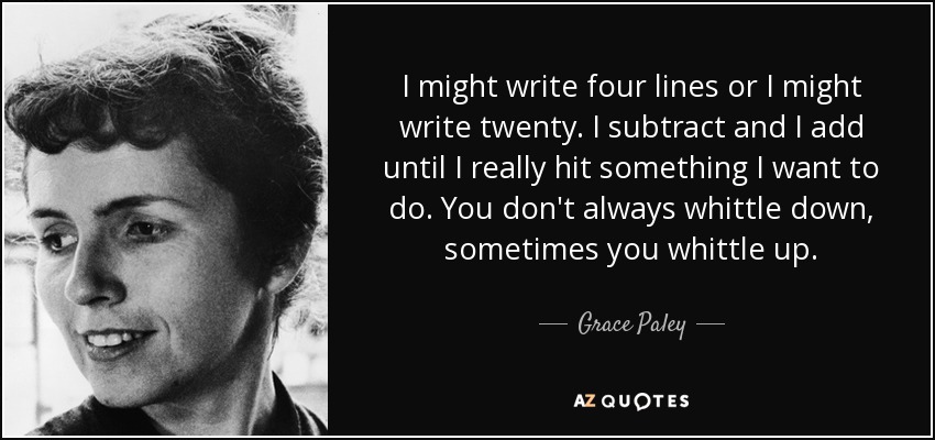 I might write four lines or I might write twenty. I subtract and I add until I really hit something I want to do. You don't always whittle down, sometimes you whittle up. - Grace Paley