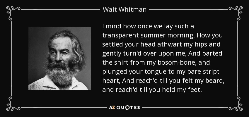 I mind how once we lay such a transparent summer morning, How you settled your head athwart my hips and gently turn'd over upon me, And parted the shirt from my bosom-bone, and plunged your tongue to my bare-stript heart, And reach'd till you felt my beard, and reach'd till you held my feet. - Walt Whitman