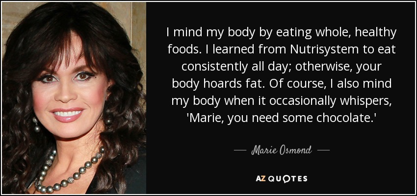 I mind my body by eating whole, healthy foods. I learned from Nutrisystem to eat consistently all day; otherwise, your body hoards fat. Of course, I also mind my body when it occasionally whispers, 'Marie, you need some chocolate.' - Marie Osmond